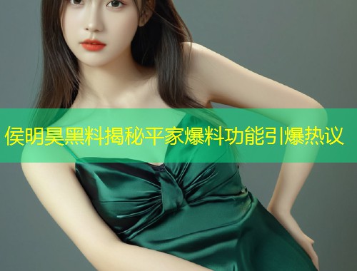 侯明昊黑料揭秘平家爆料功能引爆热议  第1张