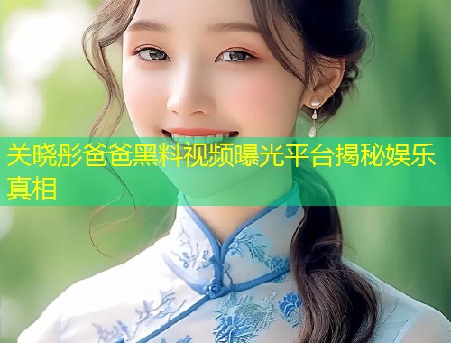关晓彤爸爸黑料视频曝光平台揭秘娱乐真相  第1张