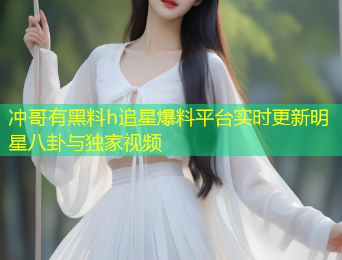 冲哥有黑料h追星爆料平台实时更新明星八卦与独家视频  第2张