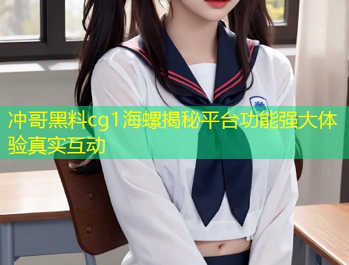 冲哥黑料cg1海螺揭秘平台功能强大体验真实互动  第2张