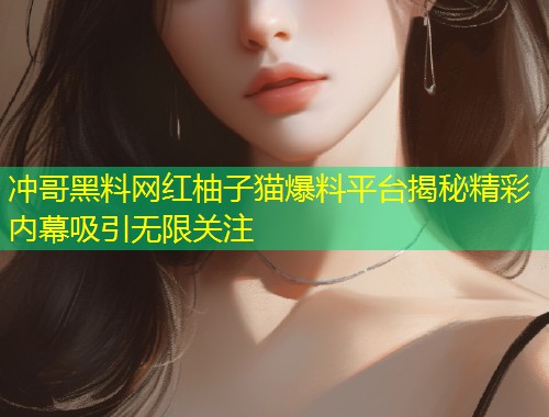 冲哥黑料网红柚子猫爆料平台揭秘精彩内幕吸引无限关注  第1张