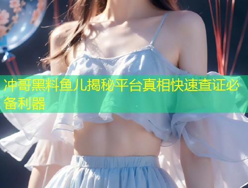 冲哥黑料鱼儿揭秘平台真相快速查证必备利器  第2张