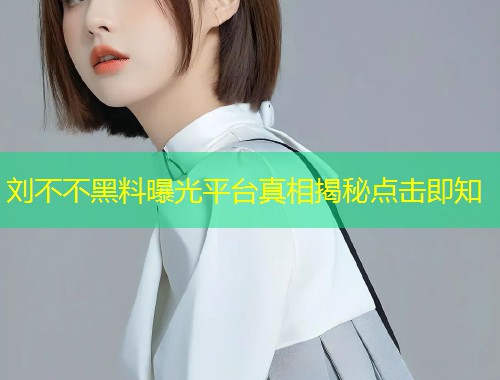 刘不不黑料曝光平台真相揭秘点击即知  第1张