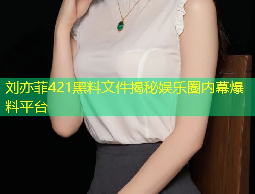 刘亦菲421黑料文件揭秘娱乐圈内幕爆料平台  第1张