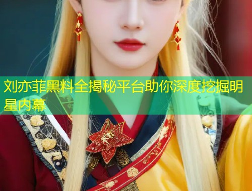 刘亦菲黑料全揭秘平台助你深度挖掘明星内幕  第1张