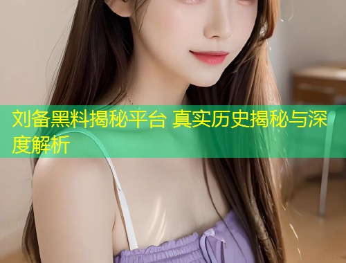 刘备黑料揭秘平台 真实历史揭秘与深度解析  第2张