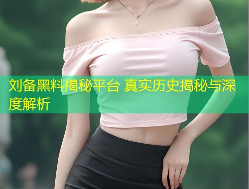 刘备黑料揭秘平台 真实历史揭秘与深度解析  第1张