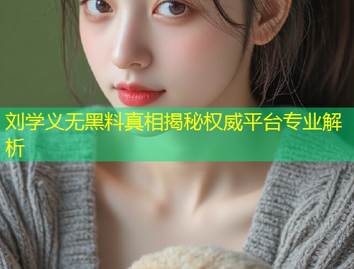 刘学义无黑料真相揭秘权威平台专业解析  第1张