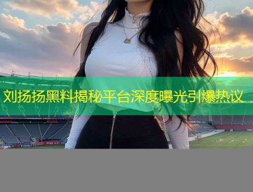 刘扬扬黑料揭秘平台深度曝光引爆热议  第1张