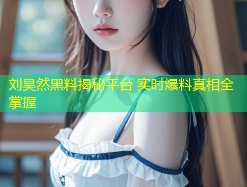 刘昊然黑料揭秘平台 实时爆料真相全掌握  第1张