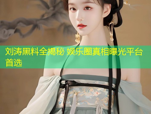 刘涛黑料全揭秘 娱乐圈真相曝光平台首选  第1张