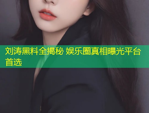刘涛黑料全揭秘 娱乐圈真相曝光平台首选  第2张