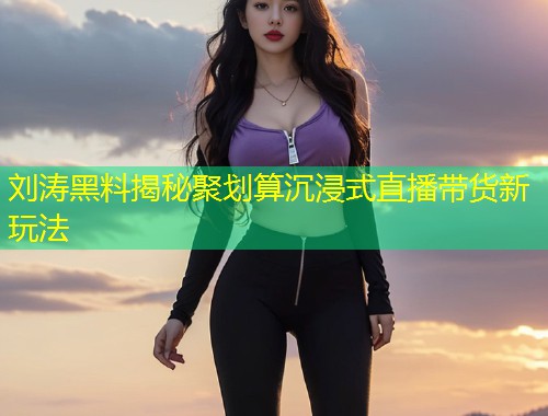 刘涛黑料揭秘聚划算沉浸式直播带货新玩法  第1张