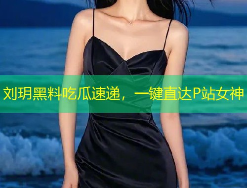 刘玥黑料吃瓜速递，一键直达P站女神  第1张