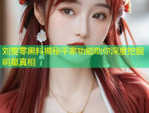 刘雯零黑料揭秘平家功能助你深度挖掘明星真相  第1张