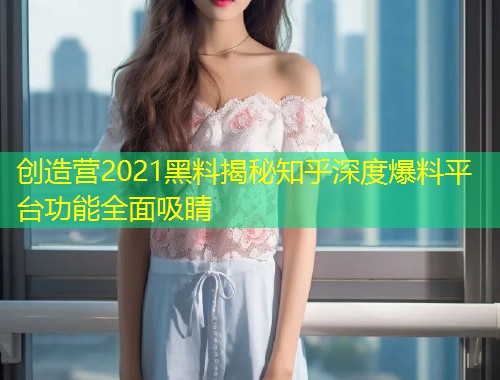 创造营2021黑料揭秘知乎深度爆料平台功能全面吸睛  第1张