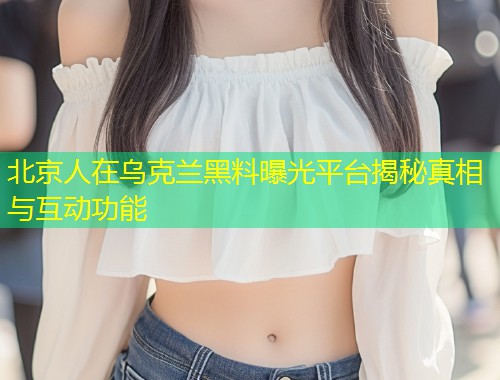 北京人在乌克兰黑料曝光平台揭秘真相与互动功能  第1张
