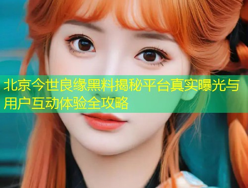 北京今世良缘黑料揭秘平台真实曝光与用户互动体验全攻略  第2张