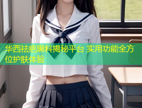 华西祛疤黑料揭秘平台 实用功能全方位护肤体验  第2张