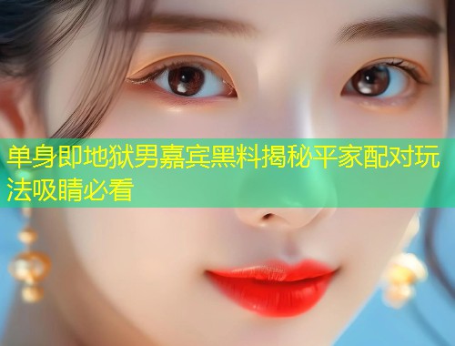 单身即地狱男嘉宾黑料揭秘平家配对玩法吸睛必看  第1张
