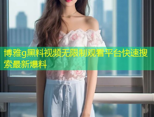 博雅g黑料视频无限制观看平台快速搜索最新爆料  第1张