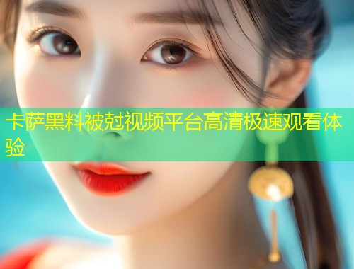 卡萨黑料被尅视频平台高清极速观看体验  第1张