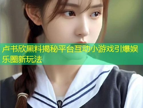 卢书欣黑料揭秘平台互动小游戏引爆娱乐圈新玩法  第1张