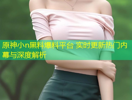 原神小n黑料爆料平台 实时更新热门内幕与深度解析  第1张