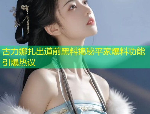 古力娜扎出道前黑料揭秘平家爆料功能引爆热议  第1张