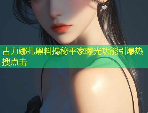 古力娜扎黑料揭秘平家曝光功能引爆热搜点击  第1张