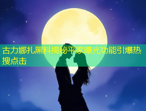 古力娜扎黑料揭秘平家曝光功能引爆热搜点击  第2张