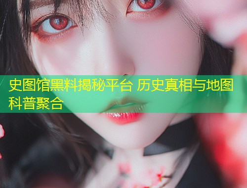 史图馆黑料揭秘平台 历史真相与地图科普聚合  第1张