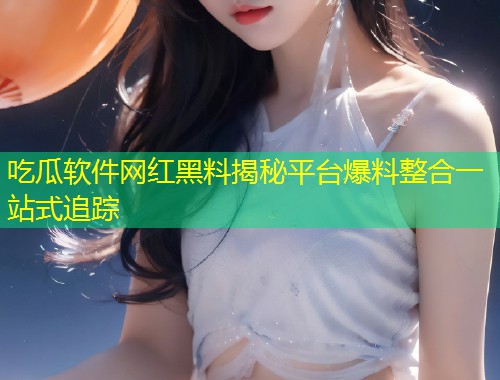 吃瓜软件网红黑料揭秘平台爆料整合一站式追踪  第2张
