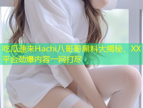 吃瓜速来Hachi八哥哥黑料大揭秘，XX平台劲爆内容一网打尽  第1张