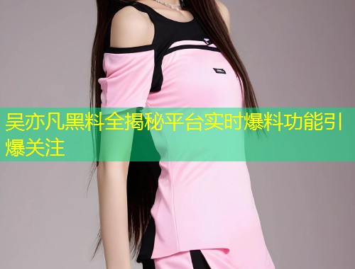 吴亦凡黑料全揭秘平台实时爆料功能引爆关注  第1张