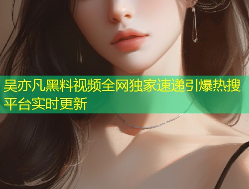 吴亦凡黑料视频全网独家速递引爆热搜平台实时更新  第1张