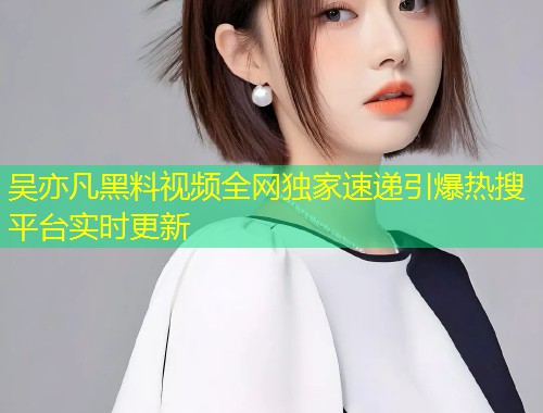 吴亦凡黑料视频全网独家速递引爆热搜平台实时更新  第2张