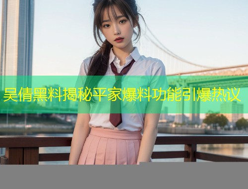 吴倩黑料揭秘平家爆料功能引爆热议  第1张