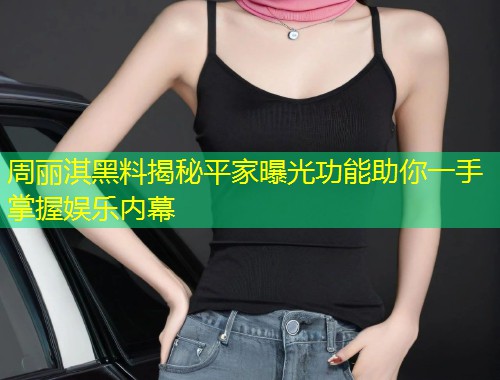 周丽淇黑料揭秘平家曝光功能助你一手掌握娱乐内幕  第1张
