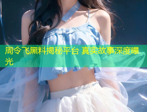 周令飞黑料揭秘平台 真实故事深度曝光  第1张