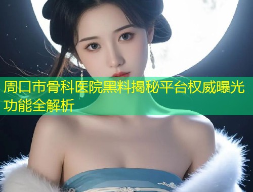 周口市骨科医院黑料揭秘平台权威曝光功能全解析  第1张