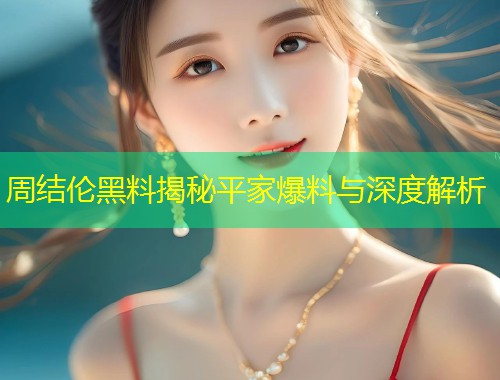 周结伦黑料揭秘平家爆料与深度解析  第1张