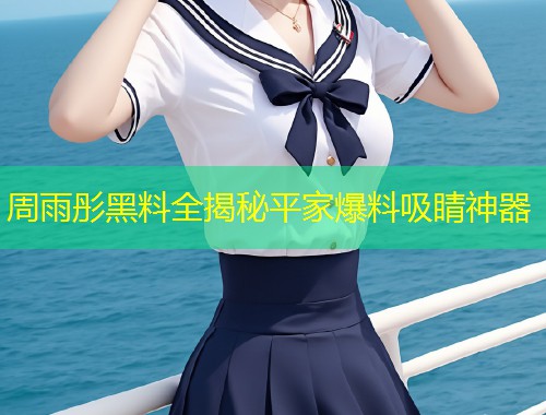 周雨彤黑料全揭秘平家爆料吸睛神器  第1张