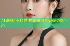 718黑料不打烊 独家爆料全天候更新平台