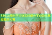 886.su黑料不打烊实时曝光平台助你掌握最新内幕