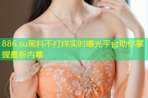 886.su黑料不打烊实时曝光平台助你掌握最新内幕