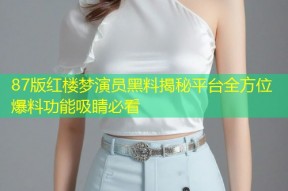 87版红楼梦演员黑料揭秘平台全方位爆料功能吸睛必看