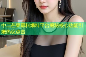 中二芒果黑料爆料平台揭秘核心功能引爆热议点击