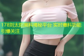 178刘太阳黑料揭秘平台 实时爆料功能引爆关注