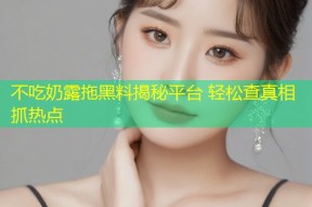 不吃奶露拖黑料揭秘平台 轻松查真相抓热点